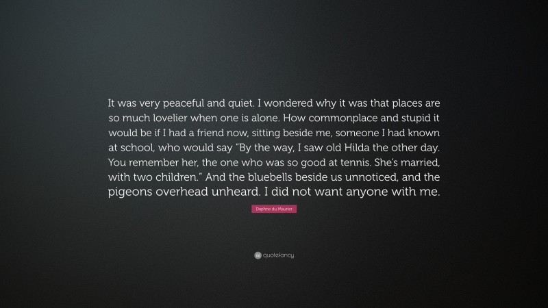 Daphne du Maurier Quote: “It was very peaceful and quiet. I wondered why it was that places are so much lovelier when one is alone. How commonplace and stupid it would be if I had a friend now, sitting beside me, someone I had known at school, who would say “By the way, I saw old Hilda the other day. You remember her, the one who was so good at tennis. She’s married, with two children.” And the bluebells beside us unnoticed, and the pigeons overhead unheard. I did not want anyone with me.”