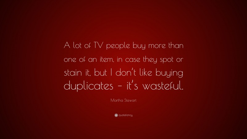 Martha Stewart Quote: “A lot of TV people buy more than one of an item, in case they spot or stain it, but I don’t like buying duplicates – it’s wasteful.”