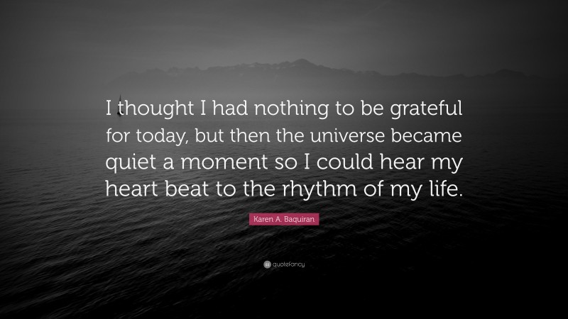 Karen A. Baquiran Quote: “I thought I had nothing to be grateful for today, but then the universe became quiet a moment so I could hear my heart beat to the rhythm of my life.”