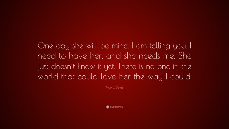 Nico J. Genes Quote: “One day she will be mine. I am telling you. I need to have her, and she needs me. She just doesn’t know it yet. There is no one in the world that could love her the way I could.”