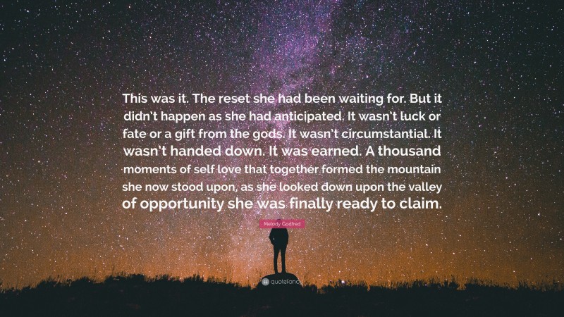 Melody Godfred Quote: “This was it. The reset she had been waiting for. But it didn’t happen as she had anticipated. It wasn’t luck or fate or a gift from the gods. It wasn’t circumstantial. It wasn’t handed down. It was earned. A thousand moments of self love that together formed the mountain she now stood upon, as she looked down upon the valley of opportunity she was finally ready to claim.”