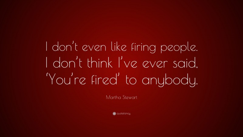 Martha Stewart Quote: “I don’t even like firing people. I don’t think I’ve ever said, ‘You’re fired’ to anybody.”