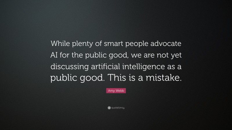 Amy Webb Quote: “While plenty of smart people advocate AI for the public good, we are not yet discussing artificial intelligence as a public good. This is a mistake.”
