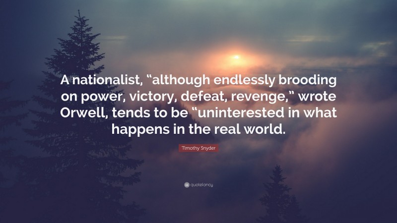 Timothy Snyder Quote: “A nationalist, “although endlessly brooding on power, victory, defeat, revenge,” wrote Orwell, tends to be “uninterested in what happens in the real world.”
