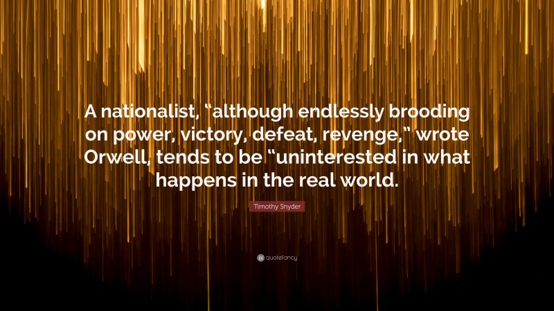 Timothy Snyder Quote: “A nationalist, “although endlessly brooding on power, victory, defeat, revenge,” wrote Orwell, tends to be “uninterested in what happens in the real world.”