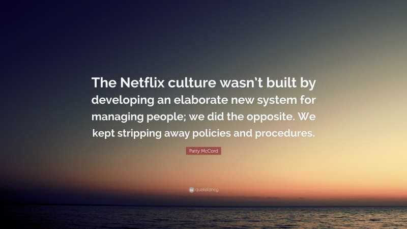 Patty McCord Quote: “The Netflix culture wasn’t built by developing an elaborate new system for managing people; we did the opposite. We kept stripping away policies and procedures.”