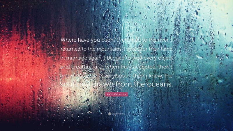 Alexis Karpouzos Quote: “Where have you been? I returned to the river, I returned to the mountains. I asked for their hand in marriage again, I begged to wed every object and creature, and when they accepted, then I knew my soul – every soul – then i knew, the souls are drawn from the oceans.”