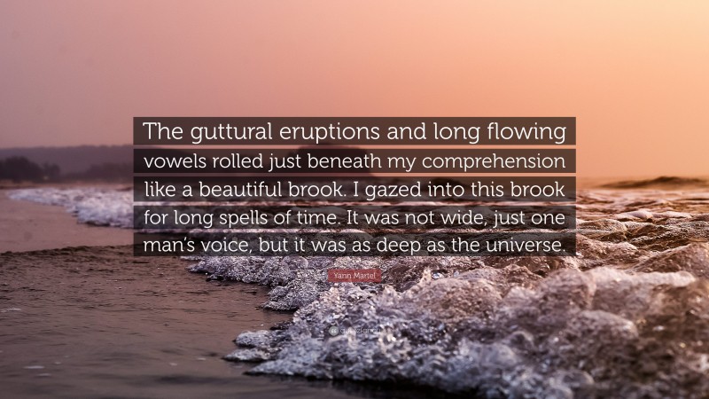 Yann Martel Quote: “The guttural eruptions and long flowing vowels rolled just beneath my comprehension like a beautiful brook. I gazed into this brook for long spells of time. It was not wide, just one man’s voice, but it was as deep as the universe.”