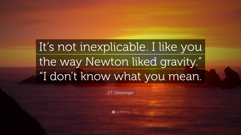 J.T. Geissinger Quote: “It’s not inexplicable. I like you the way Newton liked gravity.” “I don’t know what you mean.”