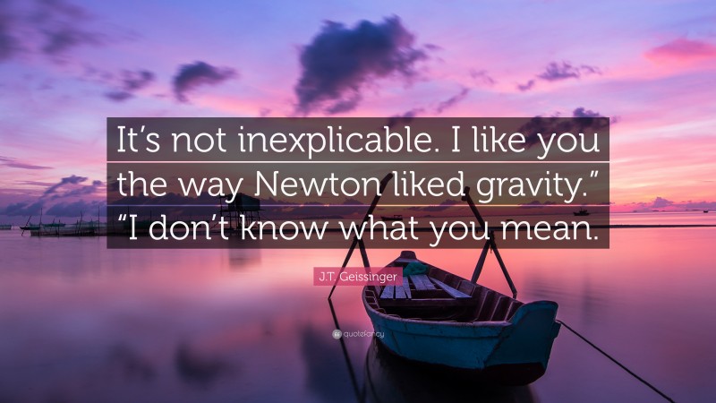 J.T. Geissinger Quote: “It’s not inexplicable. I like you the way Newton liked gravity.” “I don’t know what you mean.”