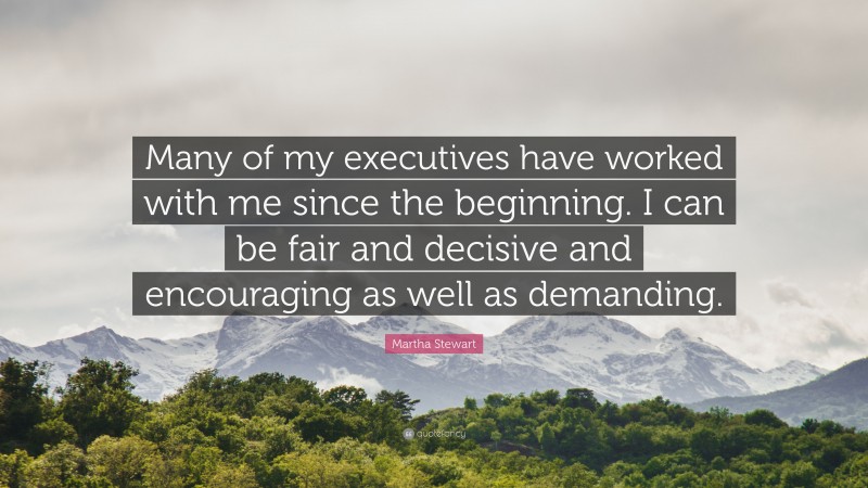 Martha Stewart Quote: “Many of my executives have worked with me since the beginning. I can be fair and decisive and encouraging as well as demanding.”