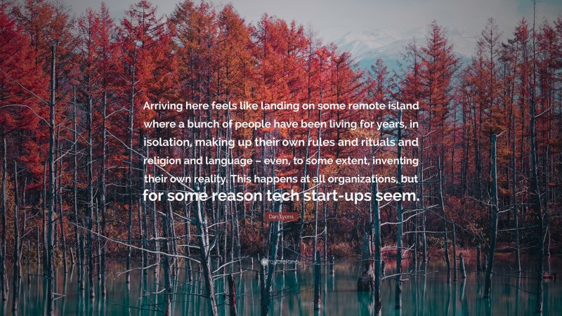 Dan Lyons Quote: “Arriving here feels like landing on some remote island where a bunch of people have been living for years, in isolation, making up their own rules and rituals and religion and language – even, to some extent, inventing their own reality. This happens at all organizations, but for some reason tech start-ups seem.”