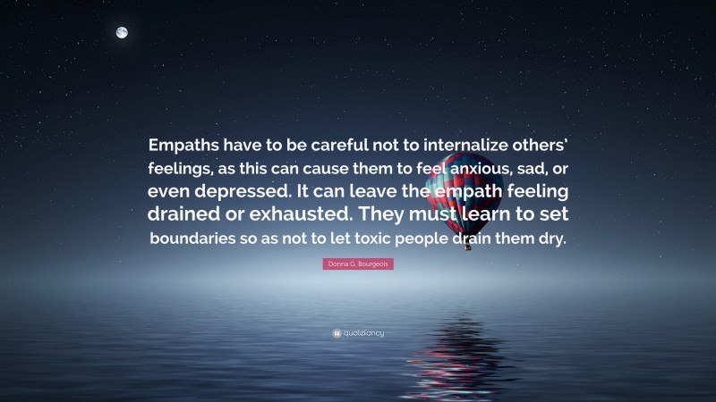 Donna G. Bourgeois Quote: “Empaths have to be careful not to internalize others’ feelings, as this can cause them to feel anxious, sad, or even depressed. It can leave the empath feeling drained or exhausted. They must learn to set boundaries so as not to let toxic people drain them dry.”