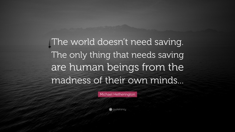Michael Hetherington Quote: “The world doesn’t need saving. The only thing that needs saving are human beings from the madness of their own minds...”