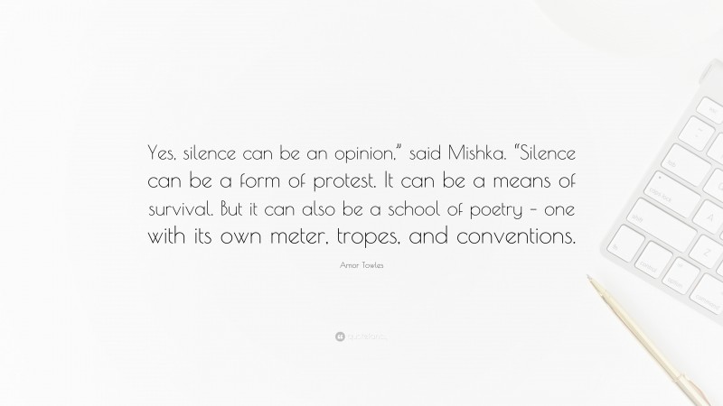 Amor Towles Quote: “Yes, silence can be an opinion,” said Mishka. “Silence can be a form of protest. It can be a means of survival. But it can also be a school of poetry – one with its own meter, tropes, and conventions.”