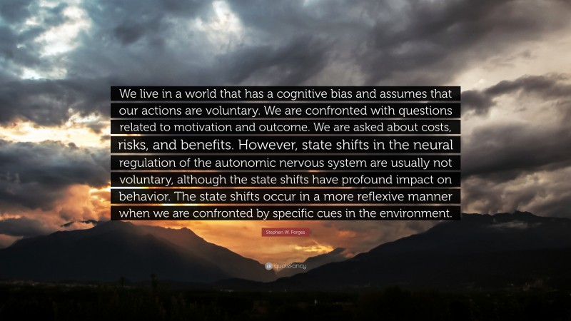 Stephen W. Porges Quote: “We live in a world that has a cognitive bias and assumes that our actions are voluntary. We are confronted with questions related to motivation and outcome. We are asked about costs, risks, and benefits. However, state shifts in the neural regulation of the autonomic nervous system are usually not voluntary, although the state shifts have profound impact on behavior. The state shifts occur in a more reflexive manner when we are confronted by specific cues in the environment.”