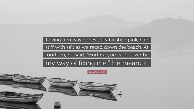 Caroline George Quote: “Loving him was honest, sky blushed pink, hair stiff with salt as we raced down the beach. At fourteen, he said, “Hurting you won’t ever be my way of fixing me.” He meant it.”