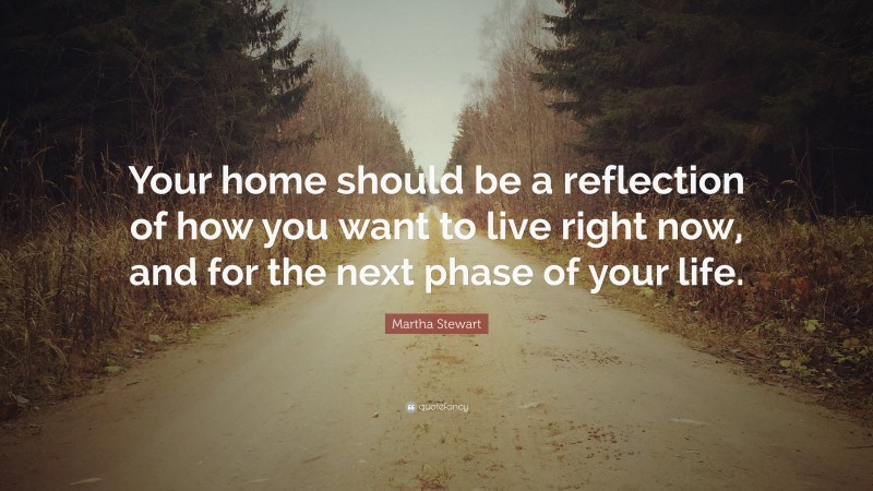 Martha Stewart Quote: “Your home should be a reflection of how you want to live right now, and for the next phase of your life.”