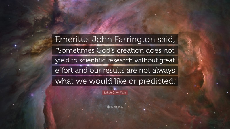 Lailah Gifty Akita Quote: “Emeritus John Farrington said, “Sometimes God’s creation does not yield to scientific research without great effort and our results are not always what we would like or predicted.”