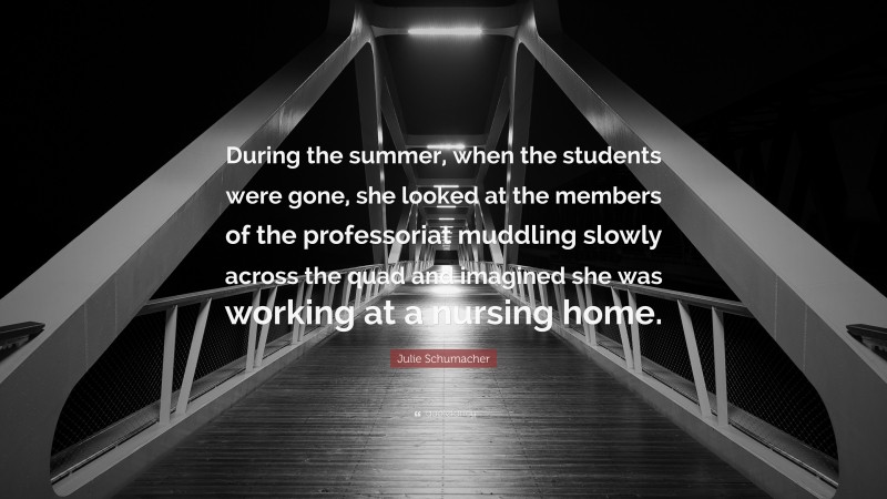 Julie Schumacher Quote: “During the summer, when the students were gone, she looked at the members of the professoriat muddling slowly across the quad and imagined she was working at a nursing home.”