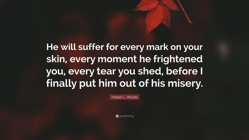 Harper L. Woods Quote: “He will suffer for every mark on your skin, every moment he frightened you, every tear you shed, before I finally put him out of his misery.”