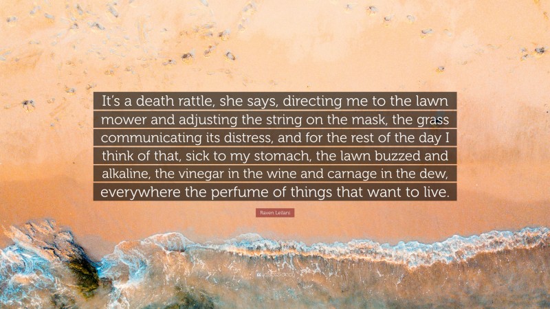 Raven Leilani Quote: “It’s a death rattle, she says, directing me to the lawn mower and adjusting the string on the mask, the grass communicating its distress, and for the rest of the day I think of that, sick to my stomach, the lawn buzzed and alkaline, the vinegar in the wine and carnage in the dew, everywhere the perfume of things that want to live.”