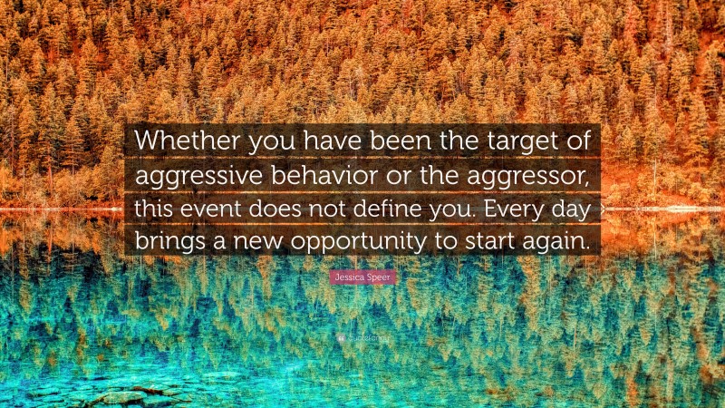 Jessica Speer Quote: “Whether you have been the target of aggressive behavior or the aggressor, this event does not define you. Every day brings a new opportunity to start again.”