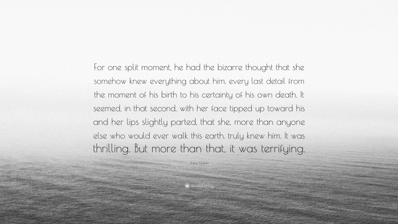 Julia Quinn Quote: “For one split moment, he had the bizarre thought that she somehow knew everything about him, every last detail from the moment of his birth to his certainty of his own death. It seemed, in that second, with her face tipped up toward his and her lips slightly parted, that she, more than anyone else who would ever walk this earth, truly knew him. It was thrilling. But more than that, it was terrifying.”