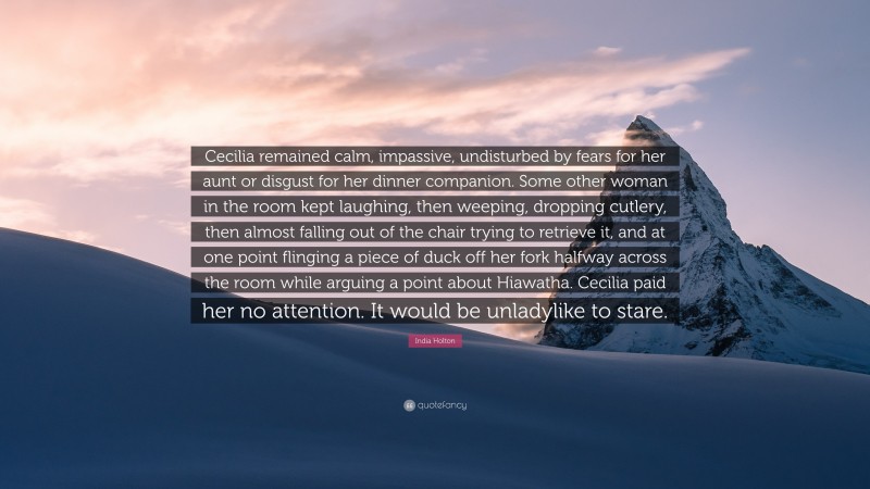 India Holton Quote: “Cecilia remained calm, impassive, undisturbed by fears for her aunt or disgust for her dinner companion. Some other woman in the room kept laughing, then weeping, dropping cutlery, then almost falling out of the chair trying to retrieve it, and at one point flinging a piece of duck off her fork halfway across the room while arguing a point about Hiawatha. Cecilia paid her no attention. It would be unladylike to stare.”