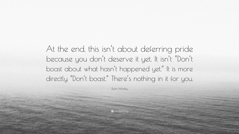 Ryan Holiday Quote: “At the end, this isn’t about deferring pride because you don’t deserve it yet. It isn’t “Don’t boast about what hasn’t happened yet.” It is more directly “Don’t boast.” There’s nothing in it for you.”