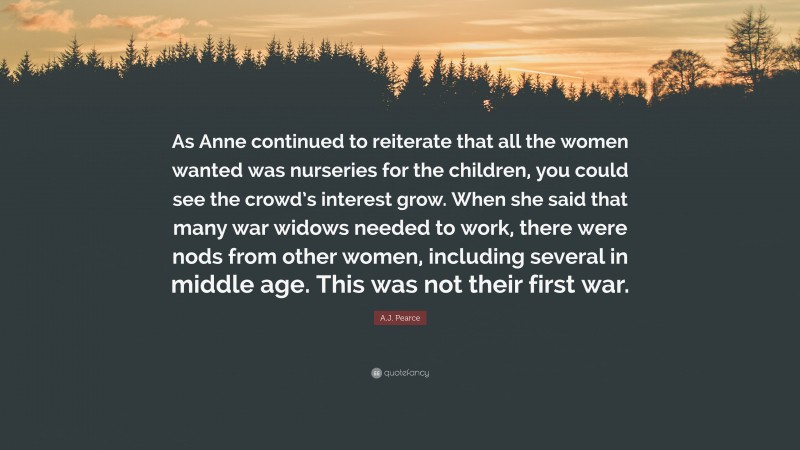 A.J. Pearce Quote: “As Anne continued to reiterate that all the women wanted was nurseries for the children, you could see the crowd’s interest grow. When she said that many war widows needed to work, there were nods from other women, including several in middle age. This was not their first war.”