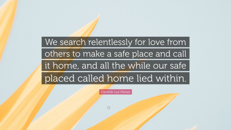 Danielle Luz Matias Quote: “We search relentlessly for love from others to make a safe place and call it home, and all the while our safe placed called home lied within.”