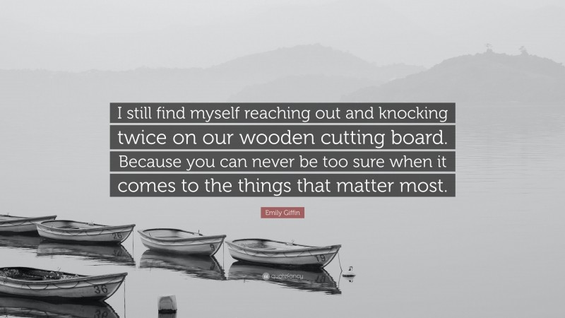 Emily Giffin Quote: “I still find myself reaching out and knocking twice on our wooden cutting board. Because you can never be too sure when it comes to the things that matter most.”