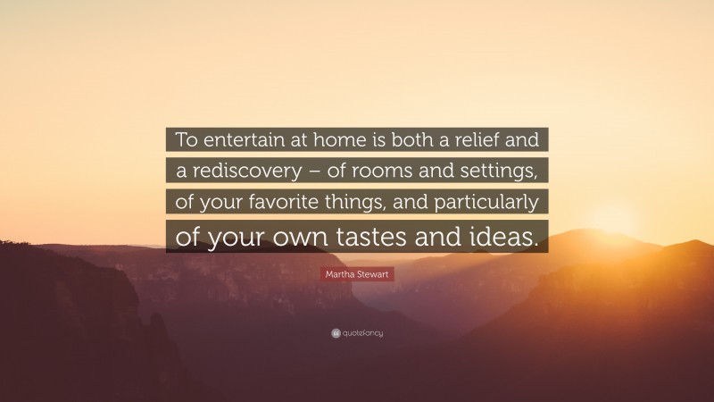 Martha Stewart Quote: “To entertain at home is both a relief and a rediscovery – of rooms and settings, of your favorite things, and particularly of your own tastes and ideas.”