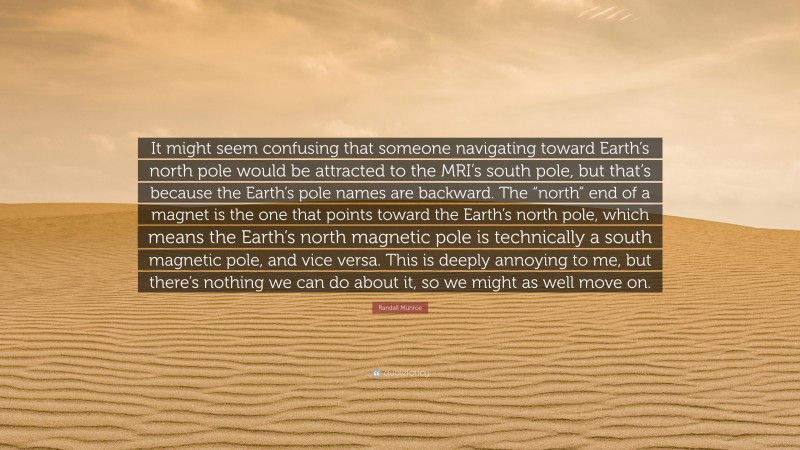 Randall Munroe Quote: “It might seem confusing that someone navigating toward Earth’s north pole would be attracted to the MRI’s south pole, but that’s because the Earth’s pole names are backward. The “north” end of a magnet is the one that points toward the Earth’s north pole, which means the Earth’s north magnetic pole is technically a south magnetic pole, and vice versa. This is deeply annoying to me, but there’s nothing we can do about it, so we might as well move on.”