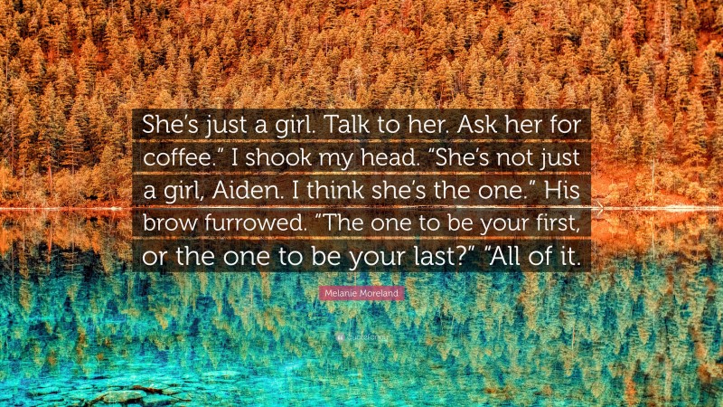 Melanie Moreland Quote: “She’s just a girl. Talk to her. Ask her for coffee.” I shook my head. “She’s not just a girl, Aiden. I think she’s the one.” His brow furrowed. “The one to be your first, or the one to be your last?” “All of it.”