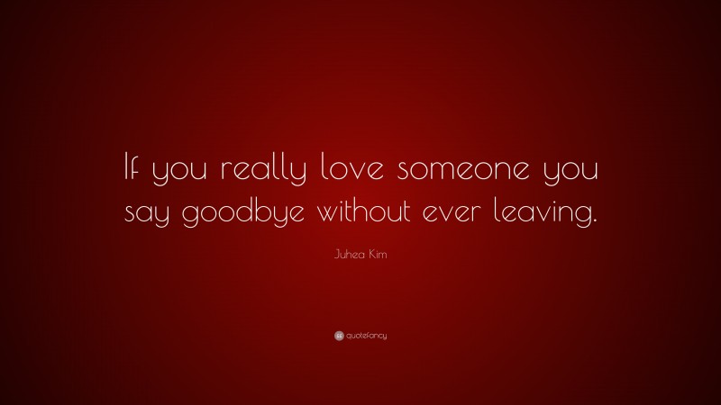 Juhea Kim Quote: “If you really love someone you say goodbye without ever leaving.”