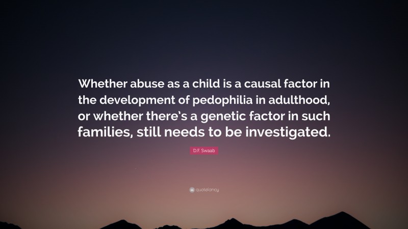 D.F. Swaab Quote: “Whether abuse as a child is a causal factor in the development of pedophilia in adulthood, or whether there’s a genetic factor in such families, still needs to be investigated.”