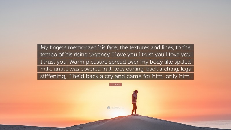 C.D. Reiss Quote: “My fingers memorized his face, the textures and lines, to the tempo of his rising urgency. I love you I trust you I love you I trust you. Warm pleasure spread over my body like spilled milk, until I was covered in it, toes curling, back arching, legs stiffening,. I held back a cry and came for him, only him.”