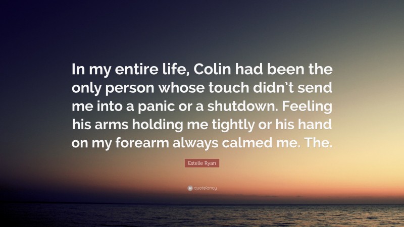 Estelle Ryan Quote: “In my entire life, Colin had been the only person whose touch didn’t send me into a panic or a shutdown. Feeling his arms holding me tightly or his hand on my forearm always calmed me. The.”