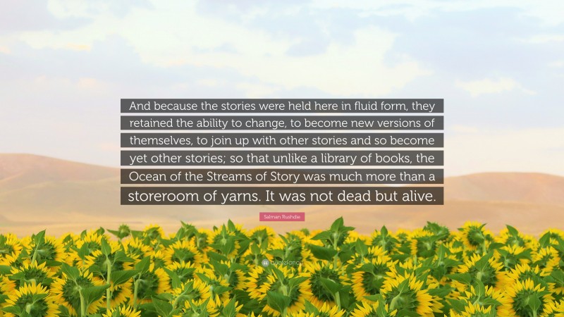 Salman Rushdie Quote: “And because the stories were held here in fluid form, they retained the ability to change, to become new versions of themselves, to join up with other stories and so become yet other stories; so that unlike a library of books, the Ocean of the Streams of Story was much more than a storeroom of yarns. It was not dead but alive.”