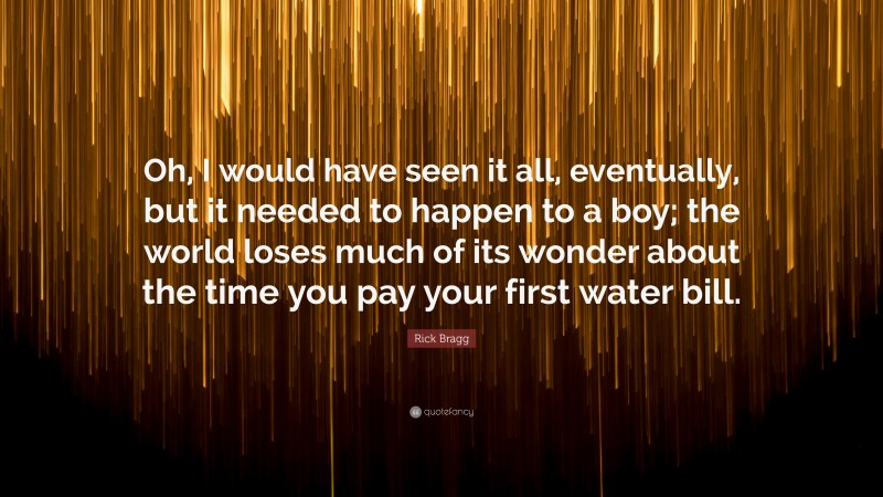 Rick Bragg Quote: “Oh, I would have seen it all, eventually, but it needed to happen to a boy; the world loses much of its wonder about the time you pay your first water bill.”
