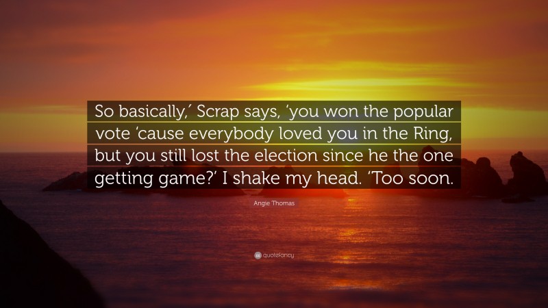 Angie Thomas Quote: “So basically,′ Scrap says, ‘you won the popular vote ‘cause everybody loved you in the Ring, but you still lost the election since he the one getting game?’ I shake my head. ‘Too soon.”