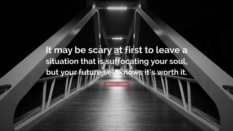 Shannon Kaiser Quote: “It may be scary at first to leave a situation that is suffocating your soul, but your future self knows it’s worth it.”