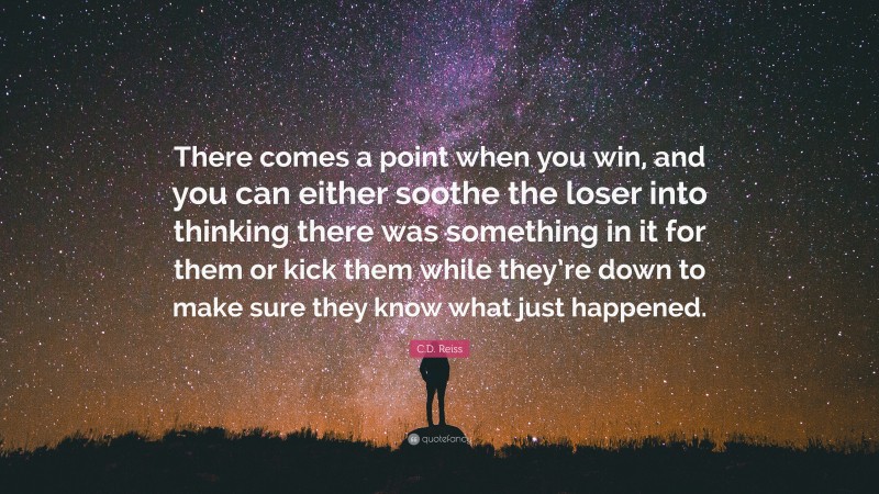 C.D. Reiss Quote: “There comes a point when you win, and you can either soothe the loser into thinking there was something in it for them or kick them while they’re down to make sure they know what just happened.”