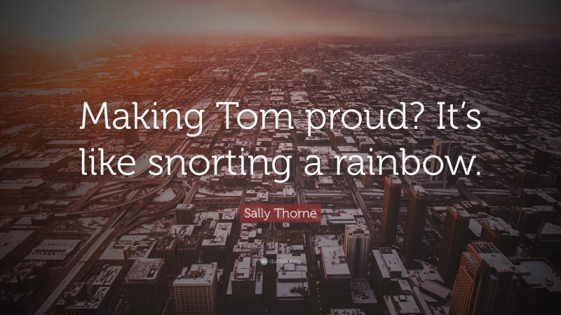 Sally Thorne Quote: “Making Tom proud? It’s like snorting a rainbow.”