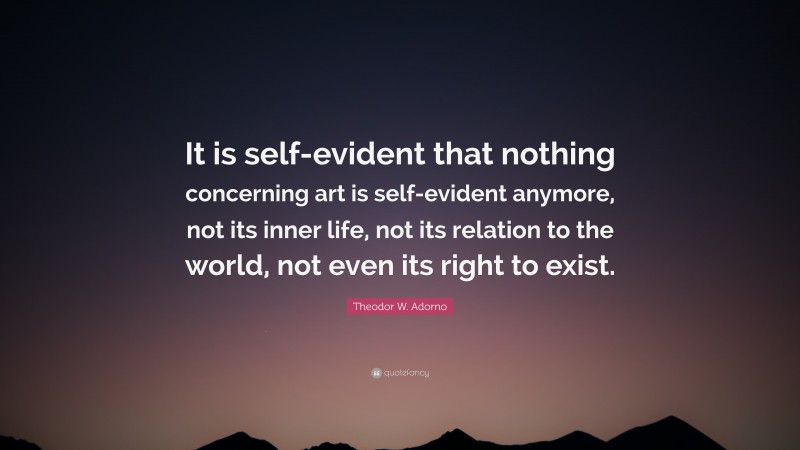 Theodor W. Adorno Quote: “It is self-evident that nothing concerning art is self-evident anymore, not its inner life, not its relation to the world, not even its right to exist.”