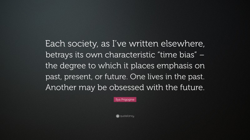 Ilya Prigogine Quote: “Each society, as I’ve written elsewhere, betrays its own characteristic “time bias” – the degree to which it places emphasis on past, present, or future. One lives in the past. Another may be obsessed with the future.”
