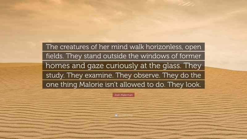 Josh Malerman Quote: “The creatures of her mind walk horizonless, open fields. They stand outside the windows of former homes and gaze curiously at the glass. They study. They examine. They observe. They do the one thing Malorie isn’t allowed to do. They look.”