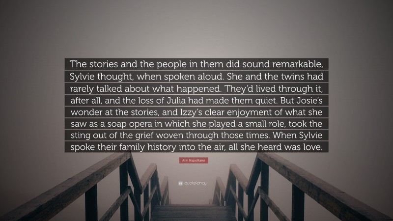 Ann Napolitano Quote: “The stories and the people in them did sound remarkable, Sylvie thought, when spoken aloud. She and the twins had rarely talked about what happened. They’d lived through it, after all, and the loss of Julia had made them quiet. But Josie’s wonder at the stories, and Izzy’s clear enjoyment of what she saw as a soap opera in which she played a small role, took the sting out of the grief woven through those times. When Sylvie spoke their family history into the air, all she heard was love.”